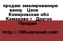 продам эмалированную ванну › Цена ­ 500 - Кемеровская обл., Кемерово г. Другое » Продам   